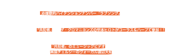 2012年、二作目のDOUBLE A-SIDE SINGLEは OKAMOTO’Sの新機軸ともいえる、良いことも嫌なことも起こる日常を生きる人々に高らかにエールを贈る 応援歌的ハイテンションナンバー『ラブソング』を1曲目に収録。 今作はTVアニメ「NARUTO-ナルト-SD ロック・リーの青春フルパワー忍伝」のオープニングテーマにも決定！ （10/2(火)〜テレビ東京系列でOAスタート） 2曲目『共犯者』は、ザ・クロマニヨンズの甲本ヒロトがコーラス＆ハープで参加！！ オールヴィンテージの楽器や銘機でレコーディング・セッションされ、強力なロックナンバーに仕上がっています。  『共犯者』のミュージックビデオの監督には、なんと！ 同世代の盟友ともいえる黒猫チェルシーのヴォーカル渡辺大知を迎え、異色の作品に仕上がっています。