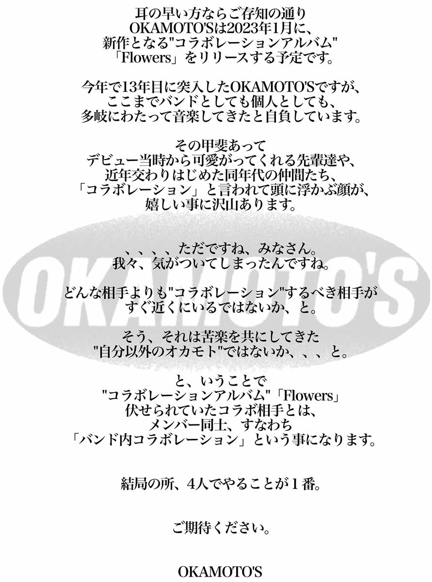 耳の早い方ならご存知の通りOKAMOTO'Sは2023年1月に、新作となる“コラボレーションアルバム”「Flowers」をリリースする予定です。　今年で13年目に突入したOKAMOTO'Sですが、ここまでバンドとしても個人としても、多岐にわたって音楽してきたと自負しています。　その甲斐あってデビュー当時から可愛がってくれる先輩達や、近年交わりはじめた同年代の仲間たち、「コラボレーション」と言われて頭に浮かぶ顔が、嬉しい事に沢山あります。　、、、、ただですね、みなさん。我々、気がついてしまったんですね。どんな相手よりも“コラボレーション”するべき相手がすぐ近くにいるではないか、と。　そう、それは苦楽を共にしてきた“自分以外のオカモト”ではないか、、、と。　と、いうことで“コラボレーションアルバム”「Flowers」伏せられていたコラボ相手とは、メンバー同士、すなわち「バンド内コラボレーション」という事になります。　結局の所、4人でやることが１番。　ご期待ください。　OKAMOTO'S